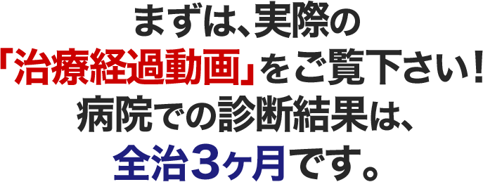 まずは、実際の「施術経過動画」をご覧下さい!病院での診断結果は、全治3ヶ月です。